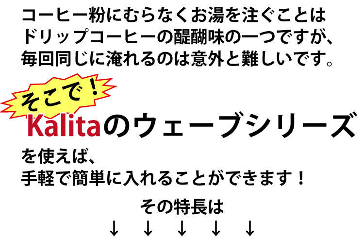 コーヒー粉にむらなくお湯を注ぐことはドリップコーヒーの醍醐味の一つですが、毎回同じに淹れるのは意外と難しいです。そこでKalitaのウェーブシリーズを使えば、手軽で簡単に入れることができます！の特長は